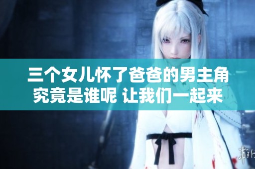 三个女儿怀了爸爸的男主角究竟是谁呢 让我们一起来揭开谜底吧