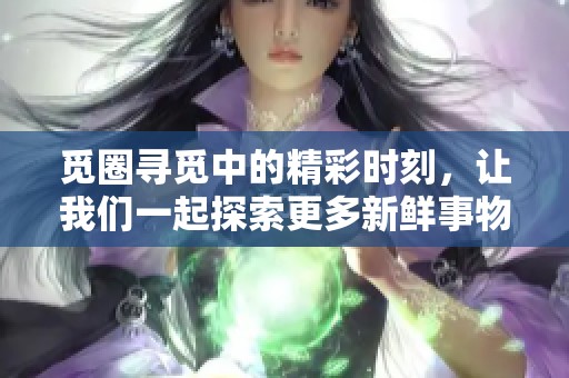 觅圈寻觅中的精彩时刻，让我们一起探索更多新鲜事物吧