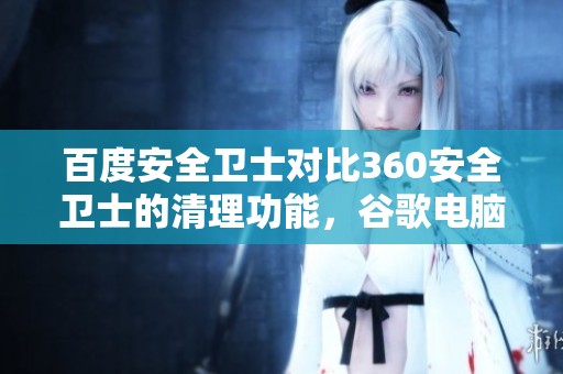 百度安全卫士对比360安全卫士的清理功能，谷歌电脑指引让你更了解这两款软件