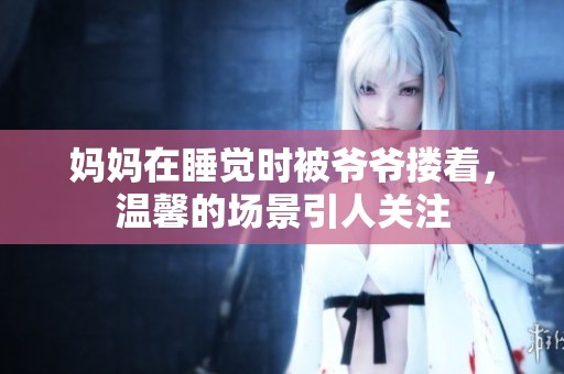 妈妈在睡觉时被爷爷搂着，温馨的场景引人关注