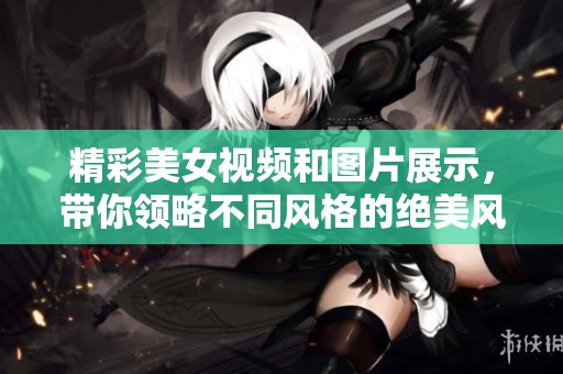 精彩美女视频和图片展示，带你领略不同风格的绝美风情
