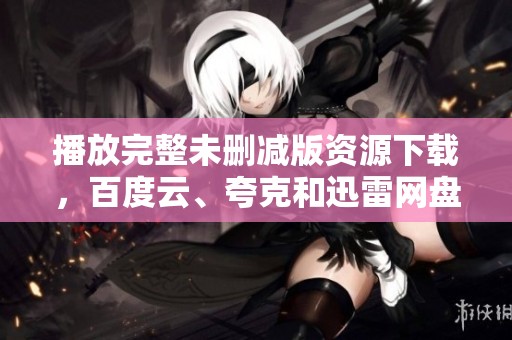 播放完整未删减版资源下载，百度云、夸克和迅雷网盘链接都在此，腾讯视尽在其中
