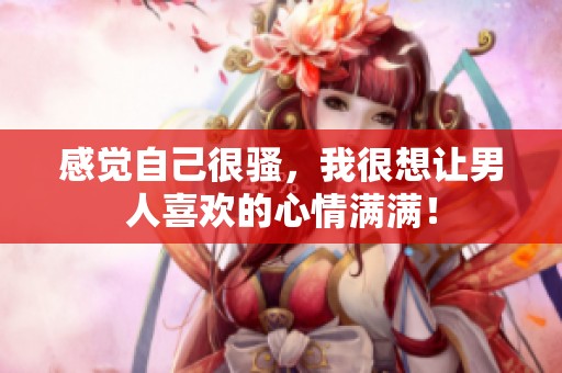 感觉自己很骚，我很想让男人喜欢的心情满满！