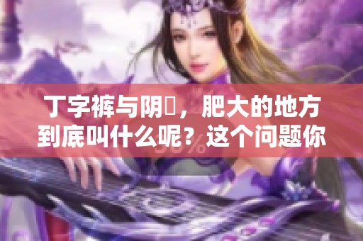 丁字裤与阴脣，肥大的地方到底叫什么呢？这个问题你了解吗？