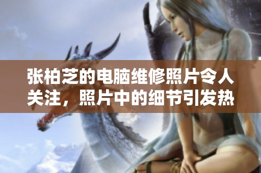 张柏芝的电脑维修照片令人关注，照片中的细节引发热议