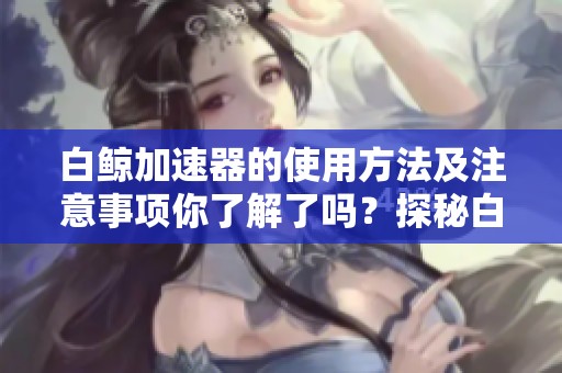 白鲸加速器的使用方法及注意事项你了解了吗？探秘白鲸加速器的优势与功能