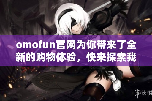 omofun官网为你带来了全新的购物体验，快来探索我们精彩的产品吧！