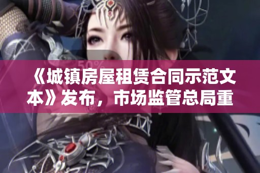 《城镇房屋租赁合同示范文本》发布，市场监管总局重磅推出新规助力承租人权益保障