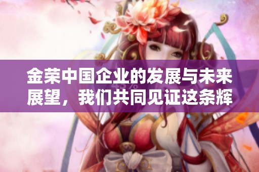 金荣中国企业的发展与未来展望，我们共同见证这条辉煌的道路