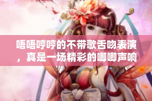 唔唔哼哼的不带歌舌吻表演，真是一场精彩的唧唧声响呈现