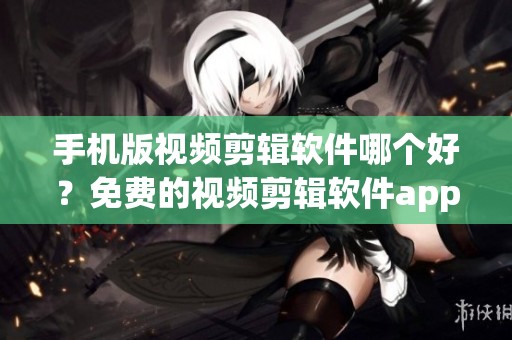 手机版视频剪辑软件哪个好？免费的视频剪辑软件app排行榜详细解析