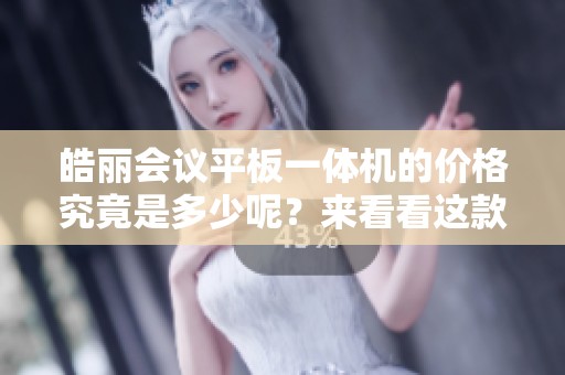 皓丽会议平板一体机的价格究竟是多少呢？来看看这款产品的详细价格信息吧！