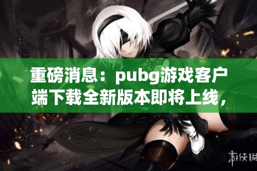 重磅消息：pubg游戏客户端下载全新版本即将上线，赶快体验吧！