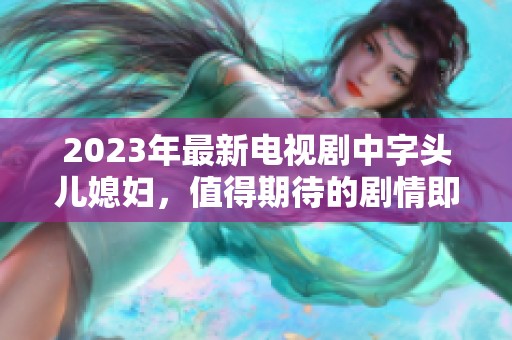 2023年最新电视剧中字头儿媳妇，值得期待的剧情即将上线！
