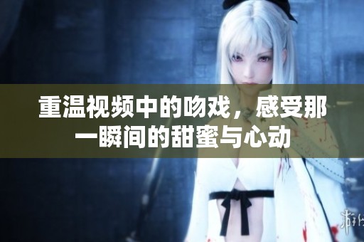 重温视频中的吻戏，感受那一瞬间的甜蜜与心动