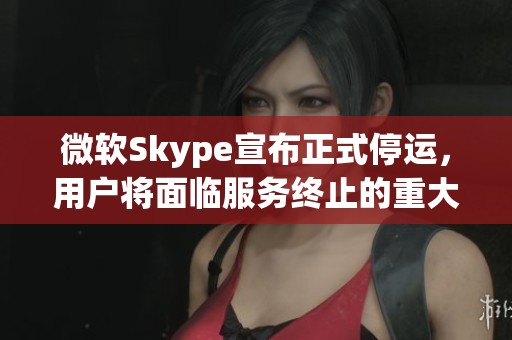 微软Skype宣布正式停运，用户将面临服务终止的重大变动