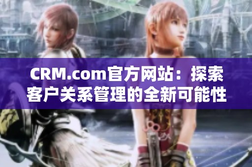 CRM.com官方网站：探索客户关系管理的全新可能性与解决方案