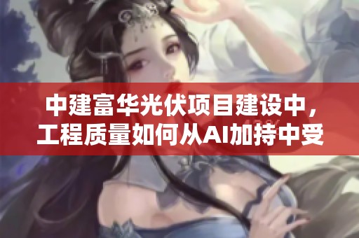 中建富华光伏项目建设中，工程质量如何从AI加持中受益