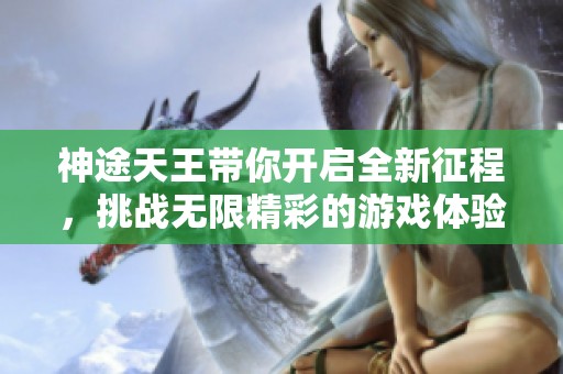 神途天王带你开启全新征程，挑战无限精彩的游戏体验