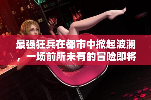 最强狂兵在都市中掀起波澜，一场前所未有的冒险即将展开