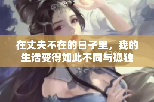 在丈夫不在的日子里，我的生活变得如此不同与孤独