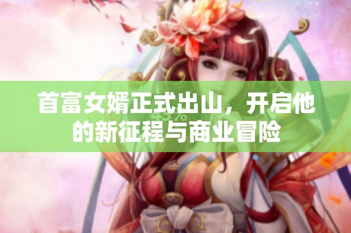 首富女婿正式出山，开启他的新征程与商业冒险