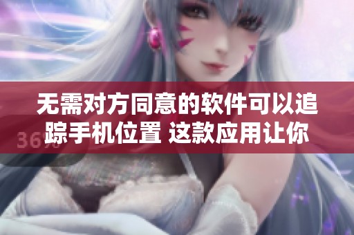 无需对方同意的软件可以追踪手机位置 这款应用让你轻松掌握动态