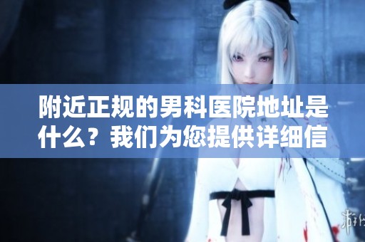 附近正规的男科医院地址是什么？我们为您提供详细信息与指导。