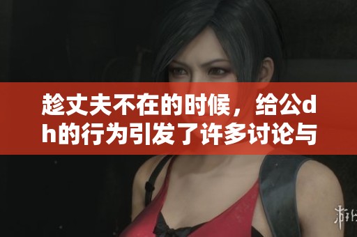 趁丈夫不在的时候，给公dh的行为引发了许多讨论与争议