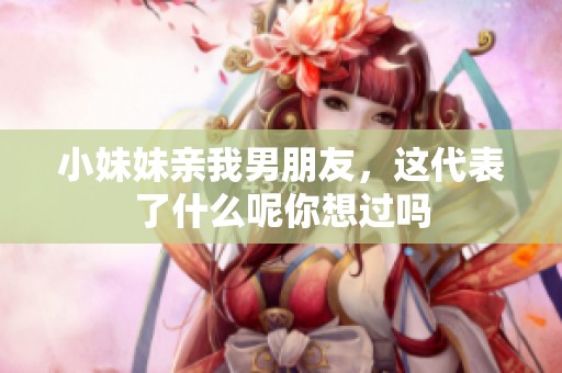 小妹妹亲我男朋友，这代表了什么呢你想过吗