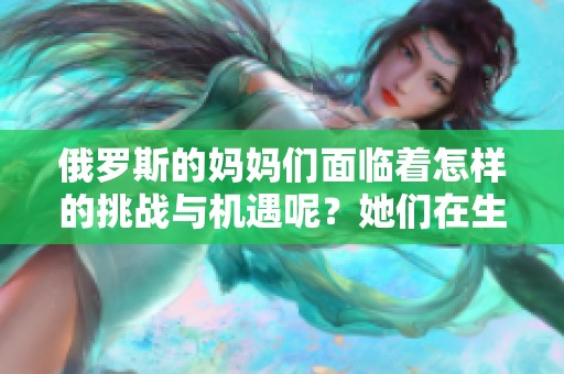 俄罗斯的妈妈们面临着怎样的挑战与机遇呢？她们在生活中有哪些独特的故事值得分享？