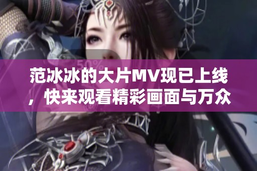 范冰冰的大片MV现已上线，快来观看精彩画面与万众期待的瞬间
