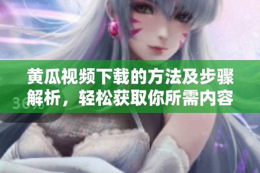 黄瓜视频下载的方法及步骤解析，轻松获取你所需内容的技巧分享