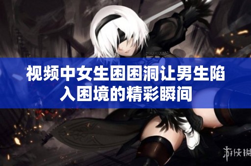 视频中女生困困洞让男生陷入困境的精彩瞬间