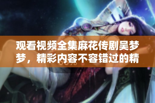 观看视频全集麻花传剧吴梦梦，精彩内容不容错过的精彩瞬间