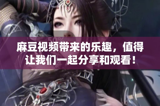 麻豆视频带来的乐趣，值得让我们一起分享和观看！