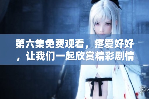 第六集免费观看，疼爱好好，让我们一起欣赏精彩剧情内容