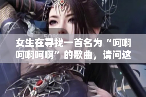 女生在寻找一首名为“呵啊呵啊呵啊”的歌曲，请问这首歌叫什么呢