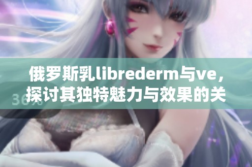 俄罗斯乳librederm与ve，探讨其独特魅力与效果的关系