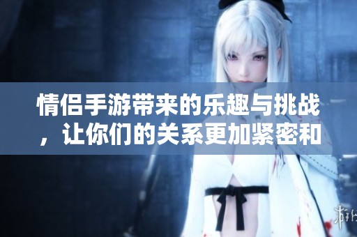 情侣手游带来的乐趣与挑战，让你们的关系更加紧密和有趣