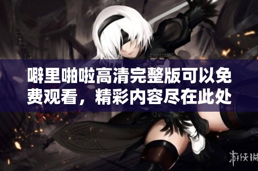 噼里啪啦高清完整版可以免费观看，精彩内容尽在此处等你来欣赏