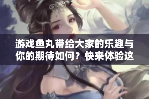 游戏鱼丸带给大家的乐趣与你的期待如何？快来体验这款令人上瘾的鱼丸游戏吧！