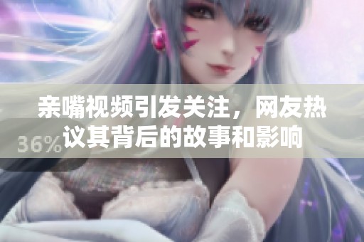 亲嘴视频引发关注，网友热议其背后的故事和影响