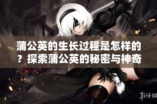 蒲公英的生长过程是怎样的？探索蒲公英的秘密与神奇之处