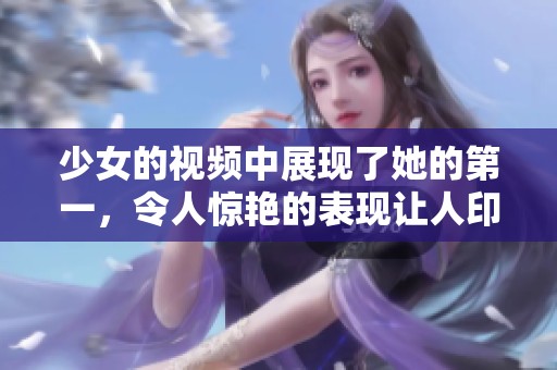 少女的视频中展现了她的第一，令人惊艳的表现让人印象深刻。
