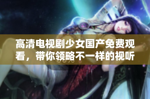 高清电视剧少女国产免费观看，带你领略不一样的视听盛宴！