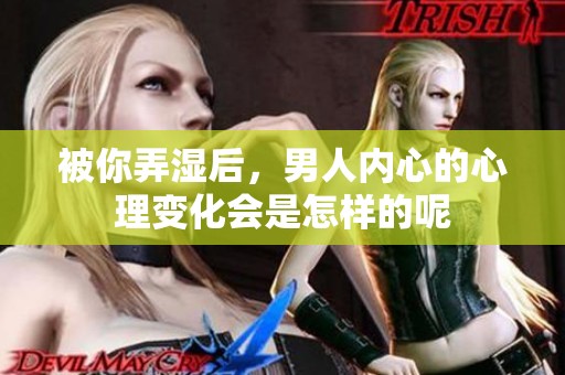 被你弄湿后，男人内心的心理变化会是怎样的呢