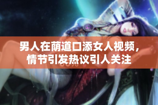 男人在荫道口添女人视频，情节引发热议引人关注