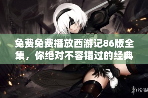 免费免费播放西游记86版全集，你绝对不容错过的经典之作！