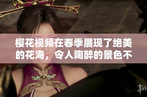 樱花视频在春季展现了绝美的花海，令人陶醉的景色不可错过